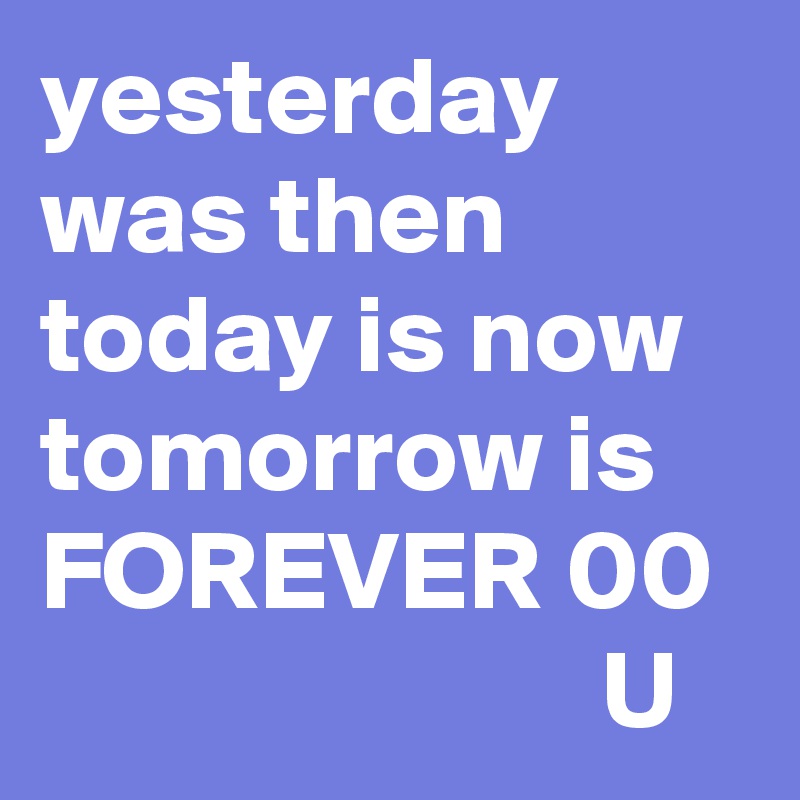 yesterday was then today is now tomorrow is FOREVER 00
                         U