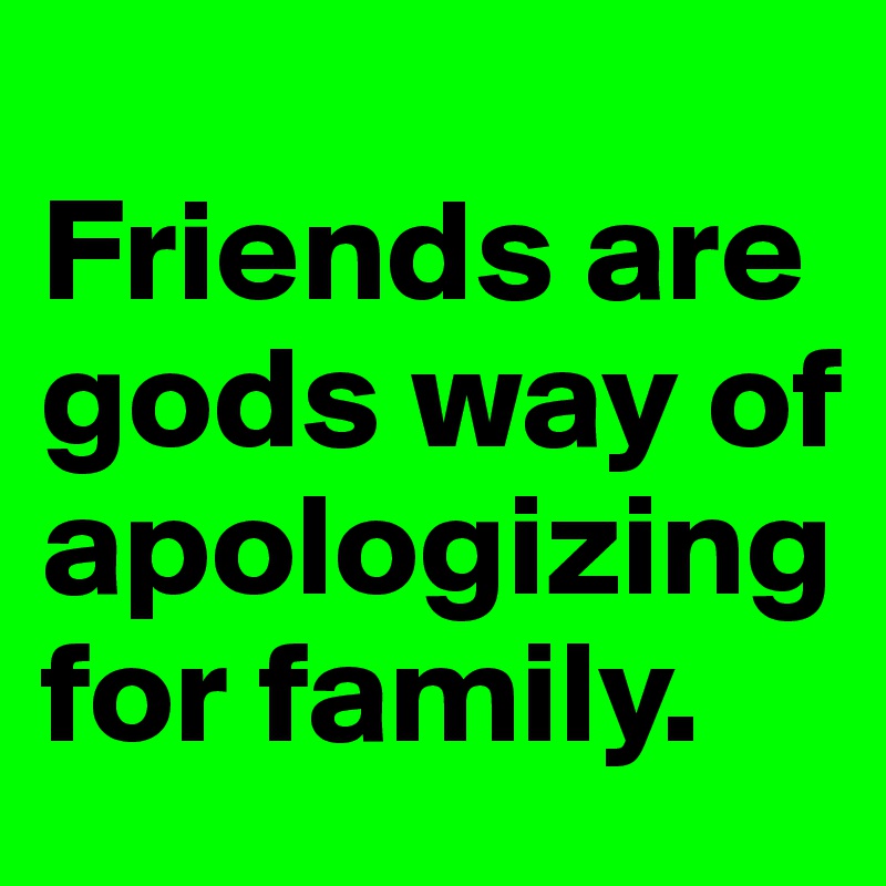           Friends are gods way of apologizing for family.         