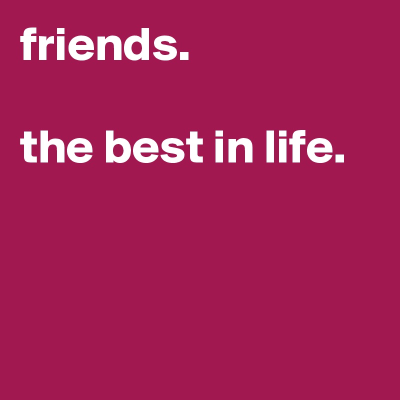 friends. 

the best in life. 



