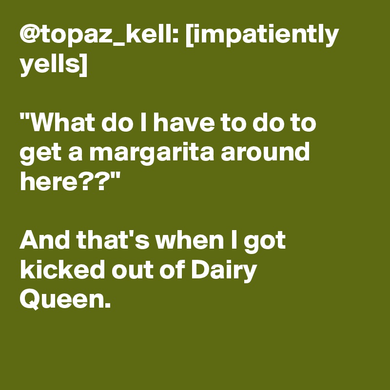 @topaz_kell: [impatiently yells]

"What do I have to do to get a margarita around here??"

And that's when I got kicked out of Dairy Queen.		
		