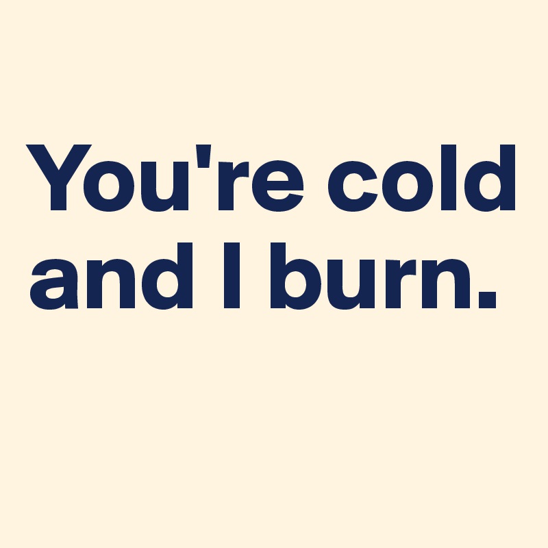 
You're cold and I burn. 
