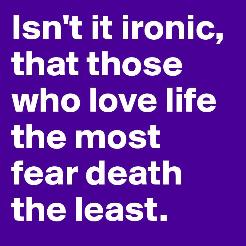 Isn't it ironic, that those who love life the most fear death the least. 