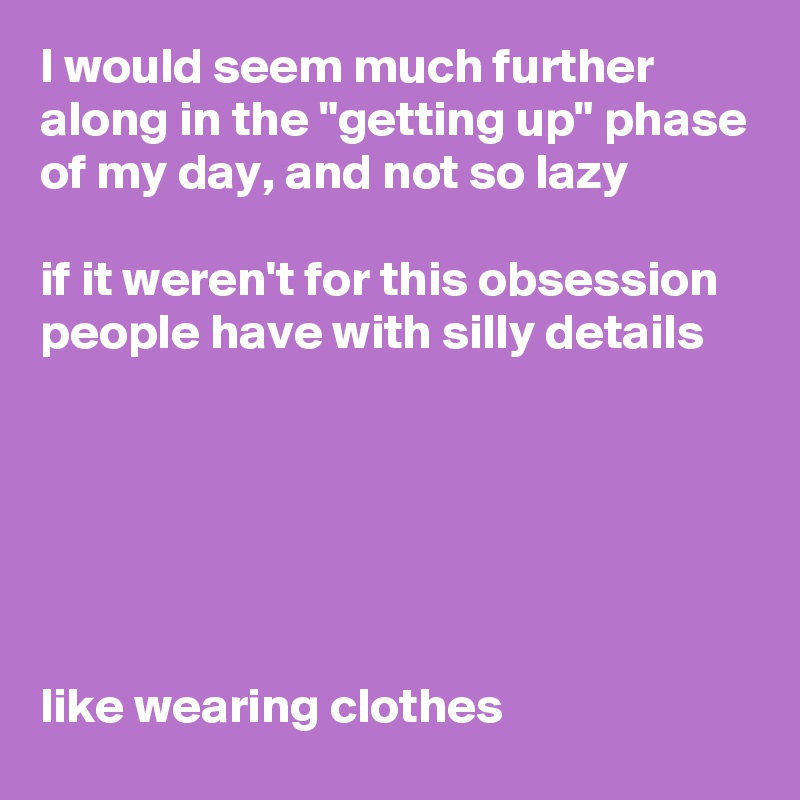 I would seem much further along in the "getting up" phase of my day, and not so lazy

if it weren't for this obsession people have with silly details






like wearing clothes