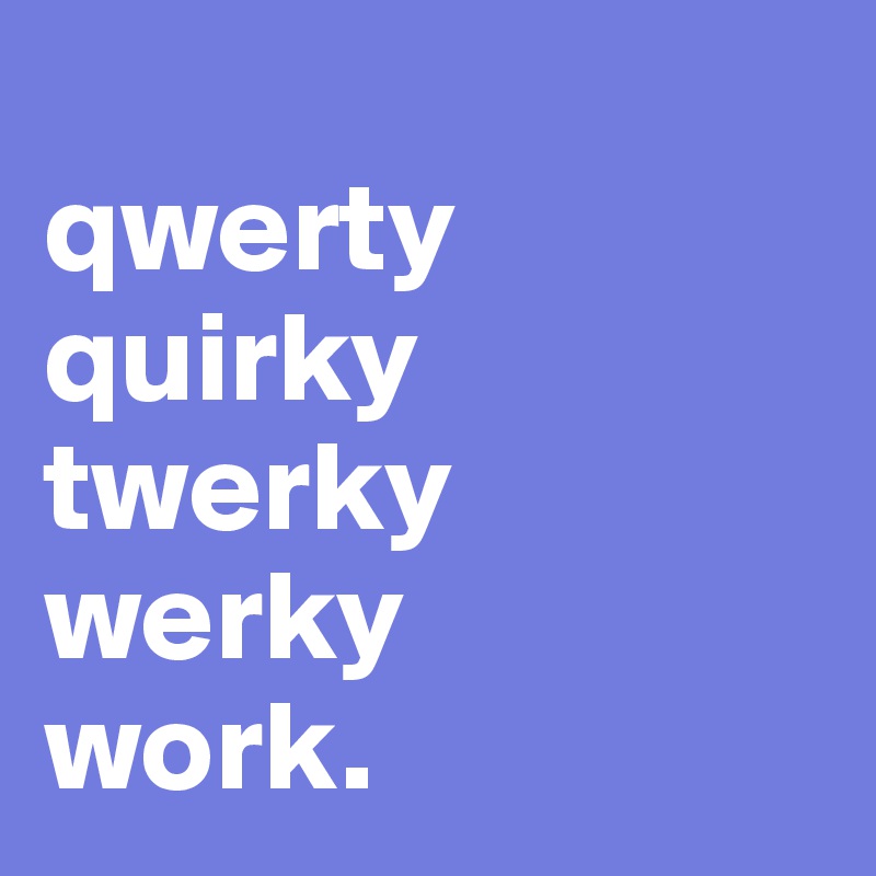 
qwerty
quirky
twerky
werky
work.