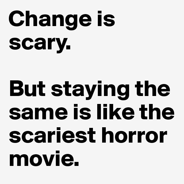 Change is scary. 

But staying the same is like the scariest horror movie. 