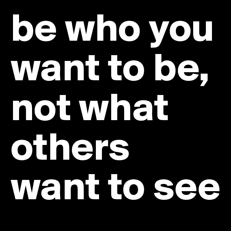 be who you want to be, not what others want to see