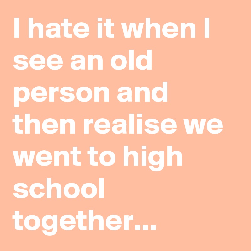 I hate it when I see an old person and then realise we went to high school together...