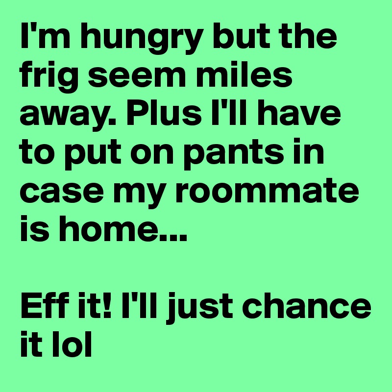 I'm hungry but the frig seem miles away. Plus I'll have to put on pants in case my roommate is home...

Eff it! I'll just chance it lol 
