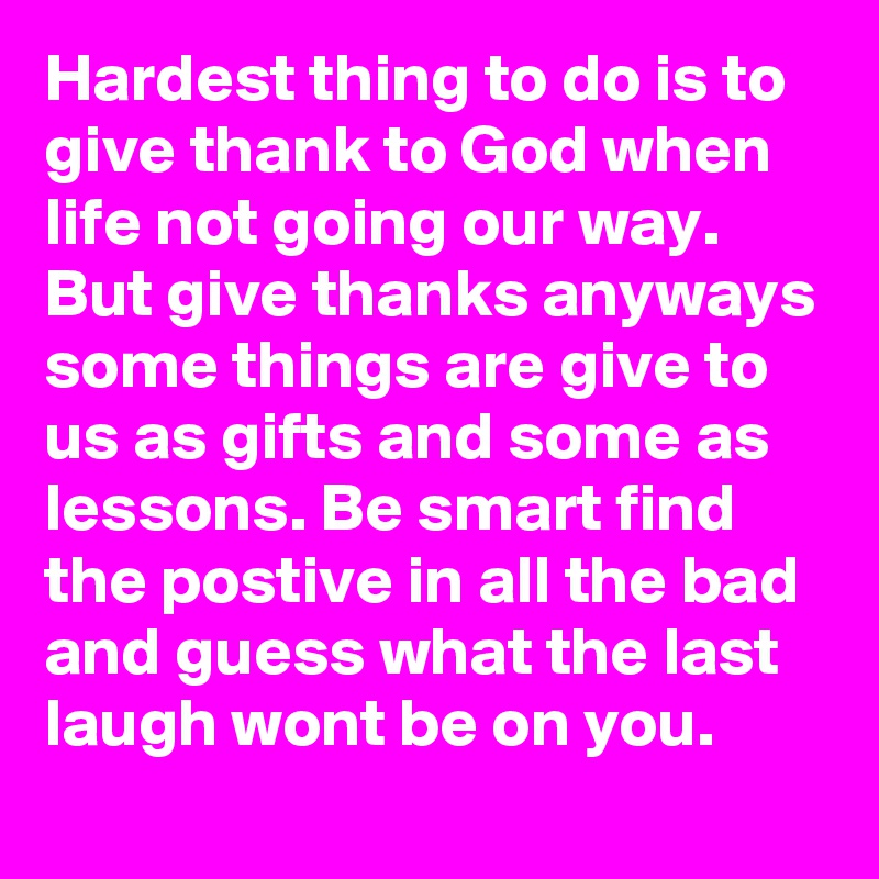 Hardest thing to do is to give thank to God when life not going our way. But give thanks anyways some things are give to us as gifts and some as lessons. Be smart find the postive in all the bad and guess what the last laugh wont be on you.