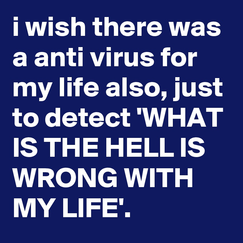 i wish there was a anti virus for my life also, just to detect 'WHAT IS THE HELL IS WRONG WITH MY LIFE'.