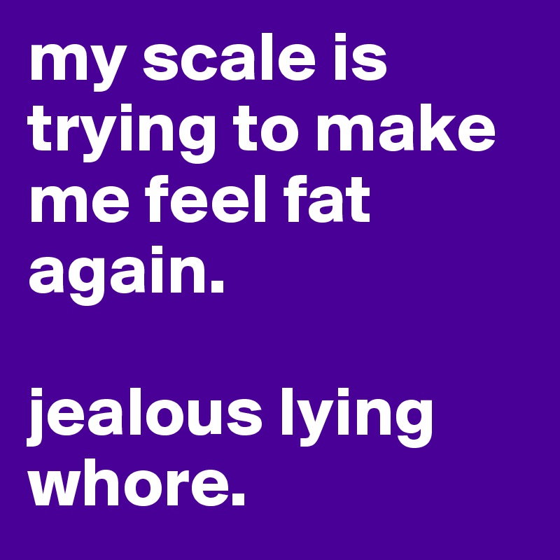 my scale is trying to make me feel fat again.

jealous lying whore.