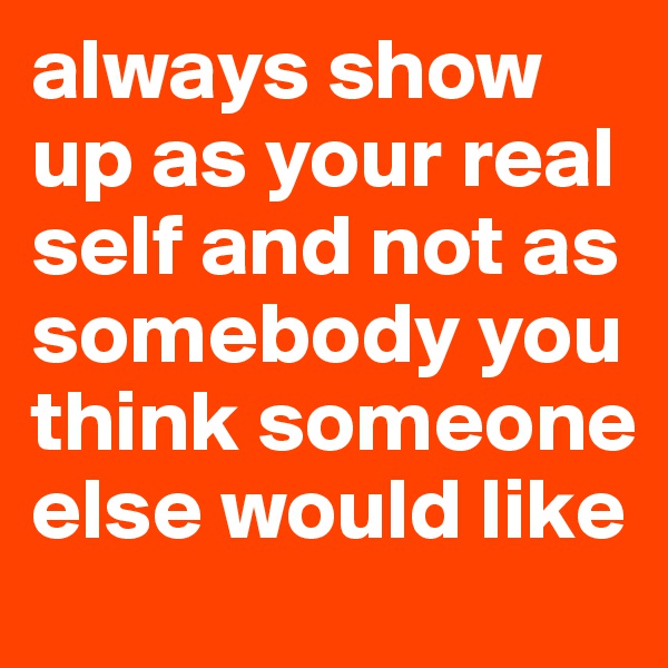 always show up as your real self and not as somebody you think someone else would like
