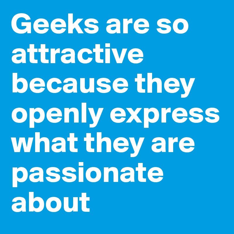 Geeks are so attractive because they openly express what they are passionate about