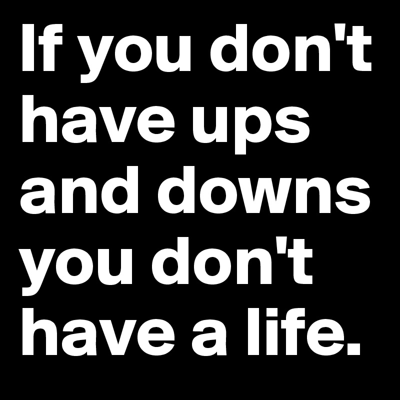 If you don't have ups and downs you don't have a life.