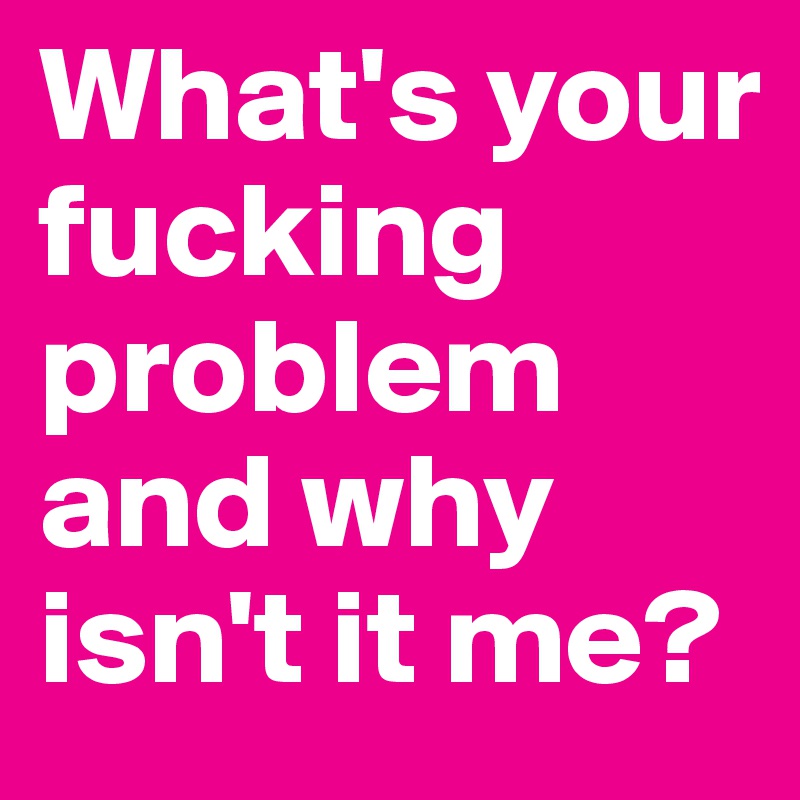 What's your fucking problem and why isn't it me?