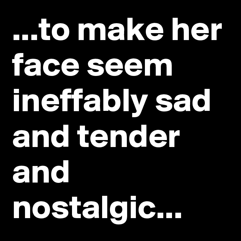 ...to make her face seem ineffably sad and tender and nostalgic...