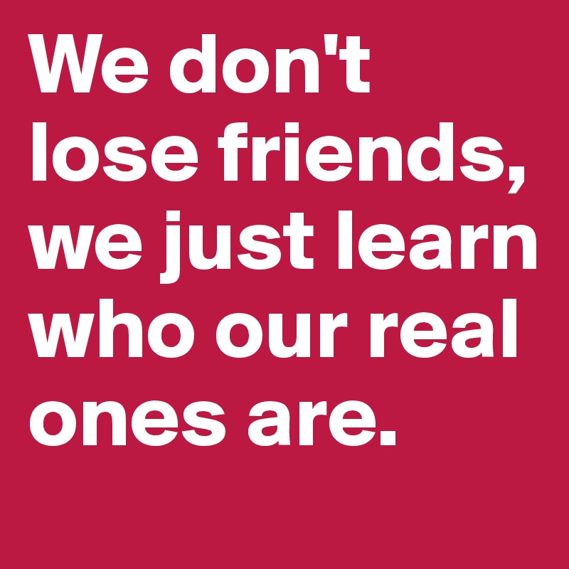 We don't lose friends, we just learn who our real ones are.