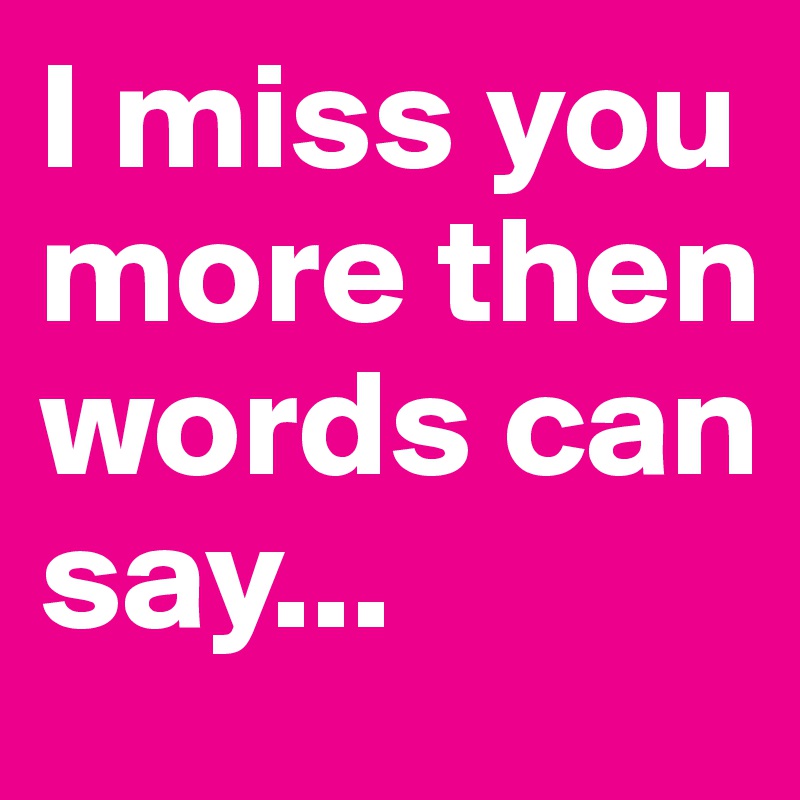 I miss you more then words can say...