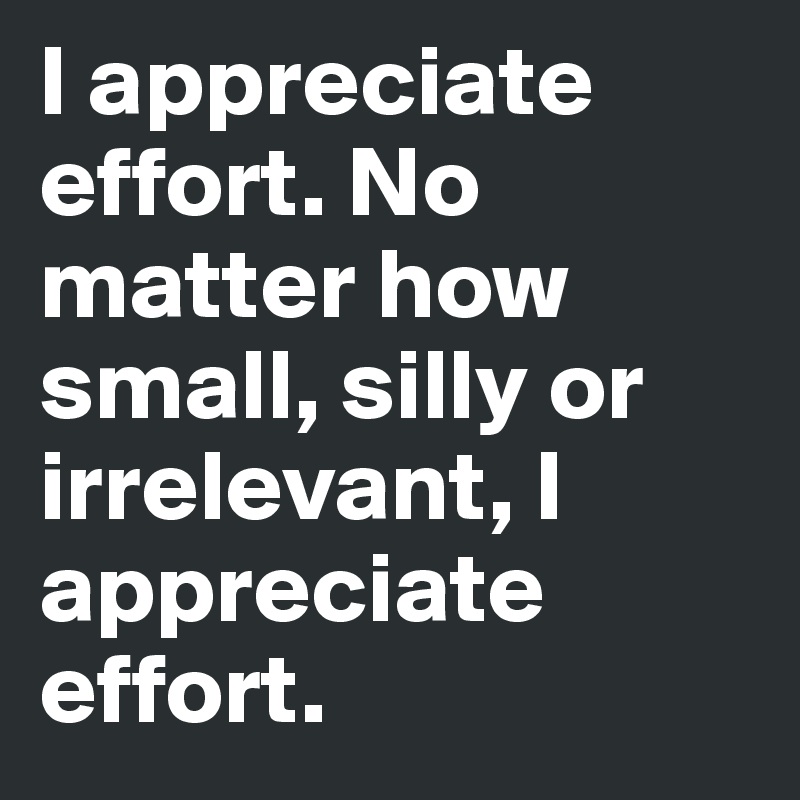 I appreciate effort. No matter how small, silly or irrelevant, I appreciate effort.