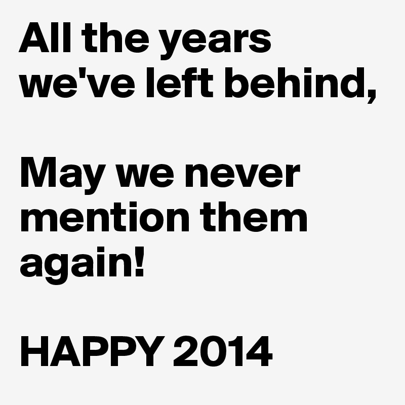 All the years we've left behind, 

May we never mention them 
again! 

HAPPY 2014