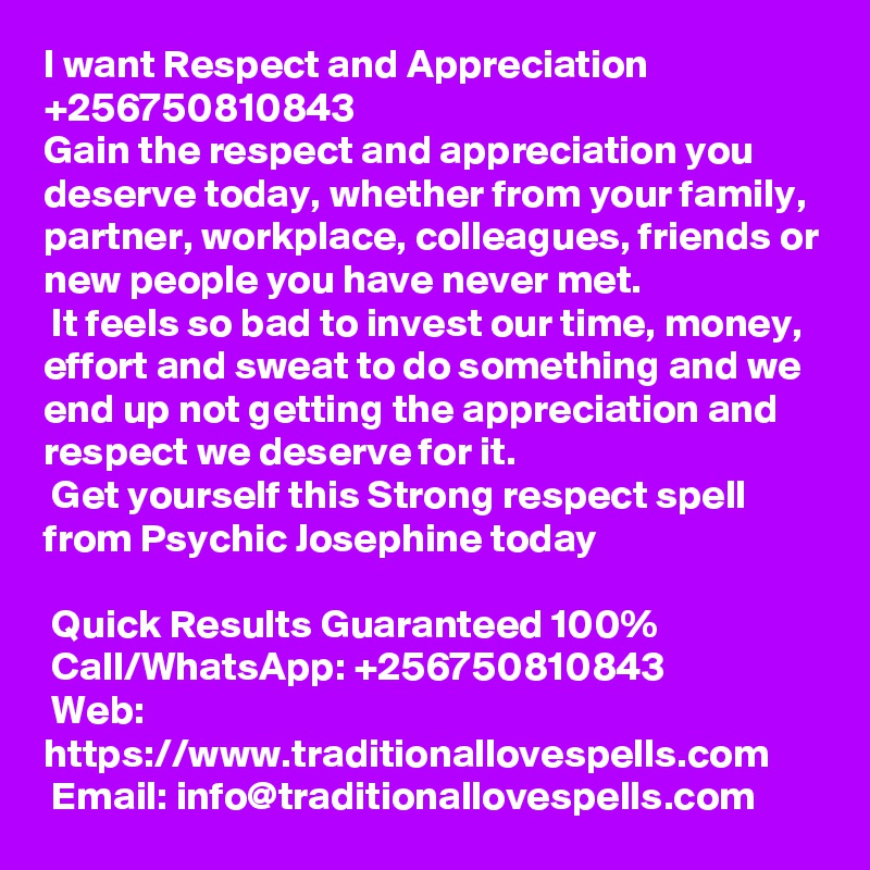 I want Respect and Appreciation +256750810843
Gain the respect and appreciation you deserve today, whether from your family, partner, workplace, colleagues, friends or new people you have never met. 
 It feels so bad to invest our time, money, effort and sweat to do something and we end up not getting the appreciation and respect we deserve for it.
 Get yourself this Strong respect spell from Psychic Josephine today

 Quick Results Guaranteed 100%
 Call/WhatsApp: +256750810843
 Web: https://www.traditionallovespells.com
 Email: info@traditionallovespells.com