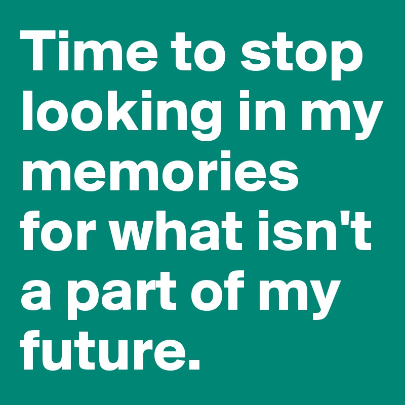 Time to stop looking in my memories for what isn't a part of my future. 