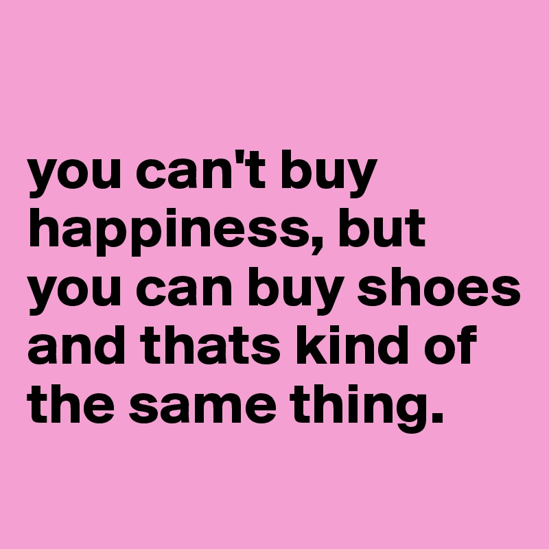 

you can't buy happiness, but you can buy shoes and thats kind of the same thing.
