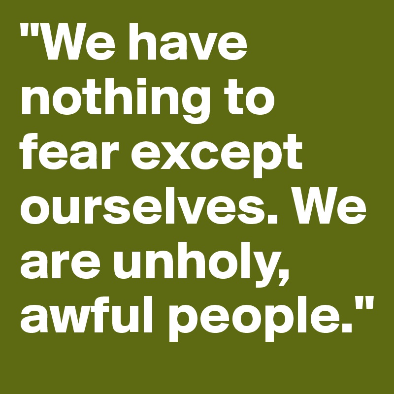 "We have nothing to fear except ourselves. We are unholy, awful people."