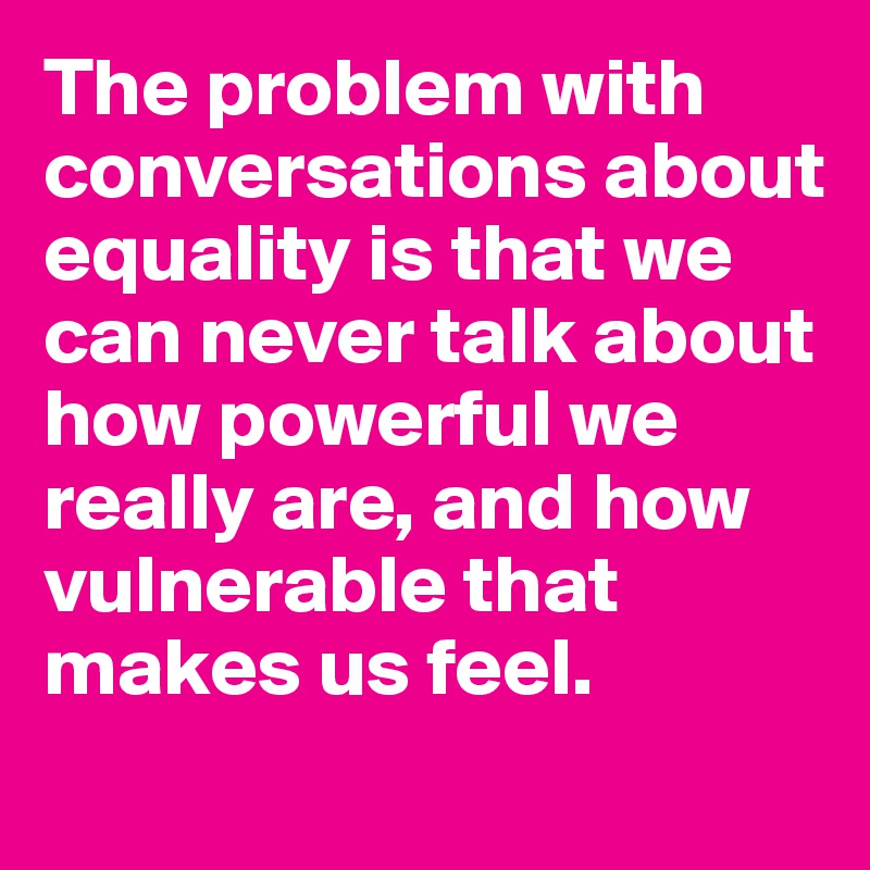The problem with conversations about equality is that we can never talk about how powerful we really are, and how vulnerable that makes us feel.
