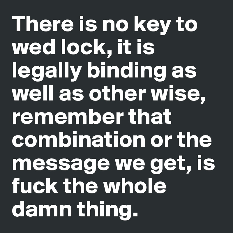 There is no key to wed lock, it is legally binding as well as other wise, remember that combination or the message we get, is fuck the whole damn thing.