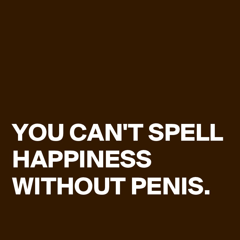 



YOU CAN'T SPELL HAPPINESS WITHOUT PENIS.