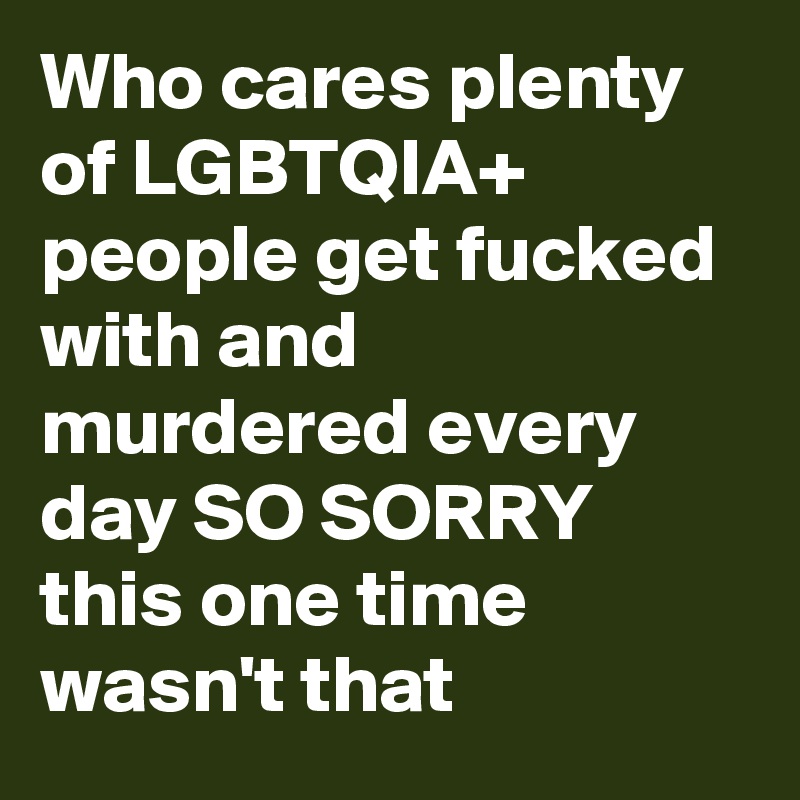 Who cares plenty of LGBTQIA+ people get fucked with and murdered every day SO SORRY this one time wasn't that