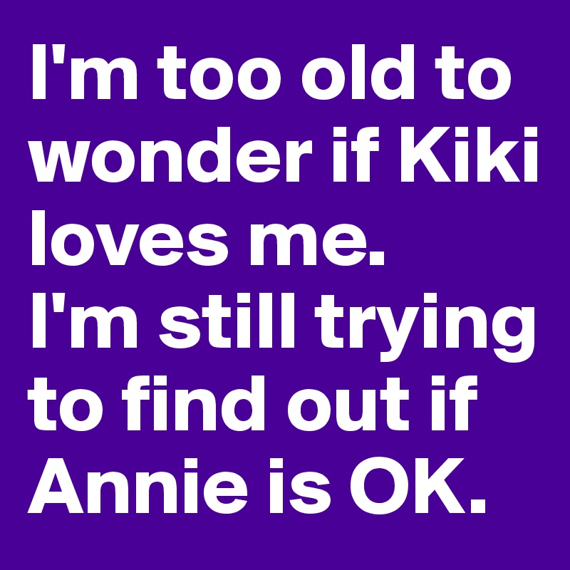 I'm too old to wonder if Kiki loves me. 
I'm still trying to find out if Annie is OK. 