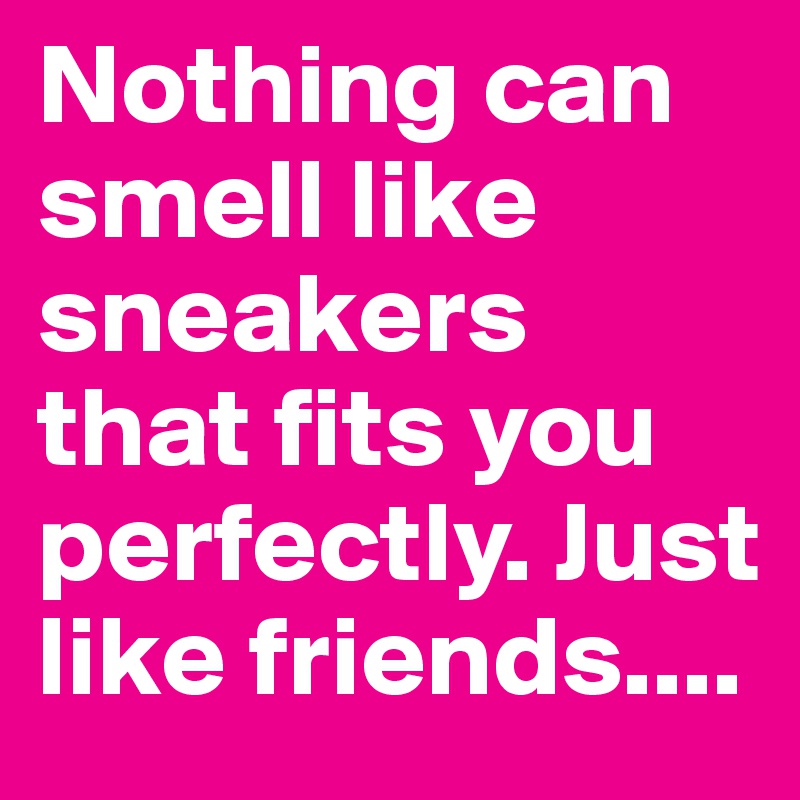Nothing can smell like sneakers that fits you perfectly. Just like friends....