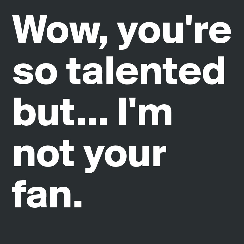 Wow, you're so talented but... I'm not your fan. 