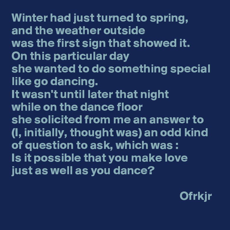 Winter had just turned to spring, 
and the weather outside 
was the first sign that showed it.
On this particular day 
she wanted to do something special like go dancing.
It wasn't until later that night 
while on the dance floor 
she solicited from me an answer to 
(I, initially, thought was) an odd kind of question to ask, which was : 
Is it possible that you make love 
just as well as you dance?

                                                                      Ofrkjr