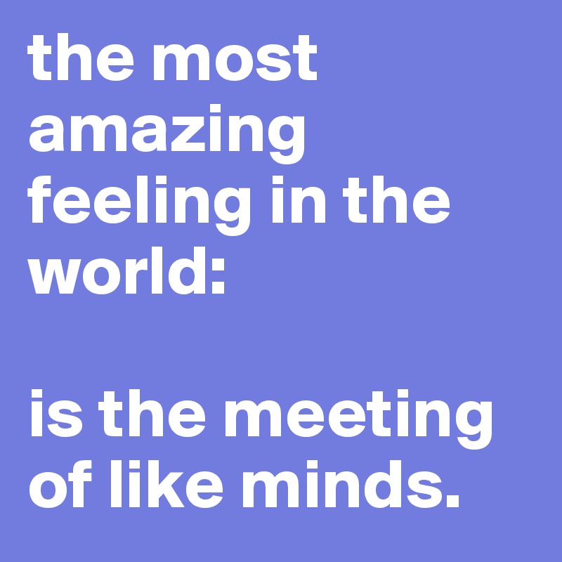 the most amazing feeling in the world: 

is the meeting of like minds. 
