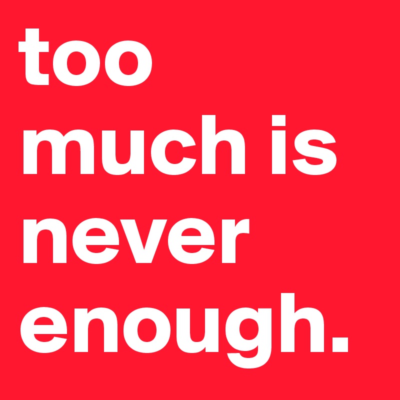 too much is never enough.