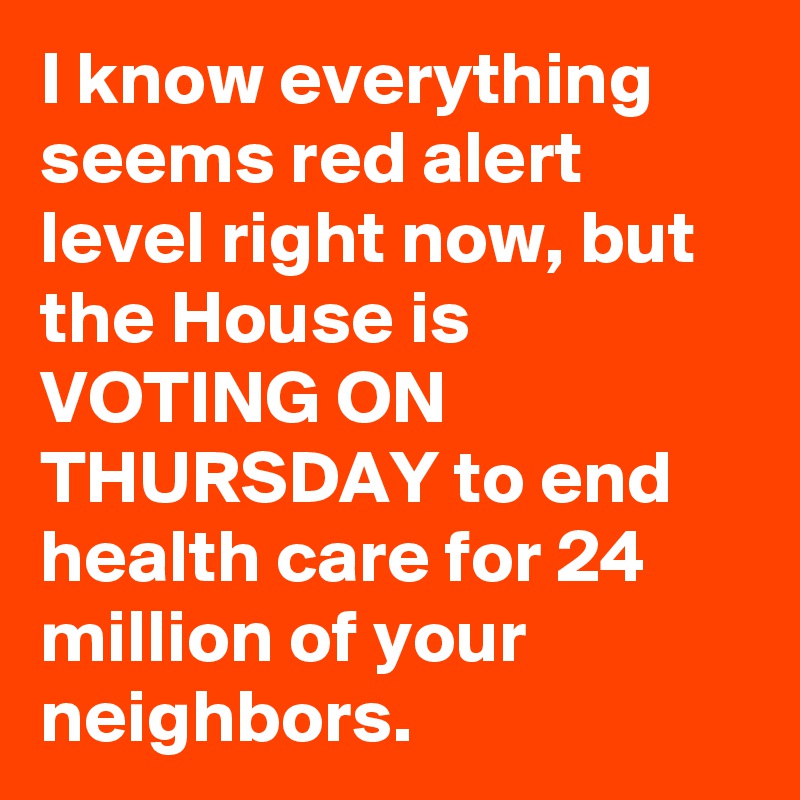 I know everything seems red alert level right now, but the House is VOTING ON THURSDAY to end health care for 24 million of your neighbors.
