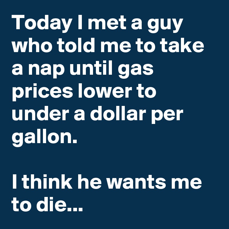 Today I met a guy who told me to take a nap until gas prices lower to under a dollar per gallon.
 
I think he wants me to die...