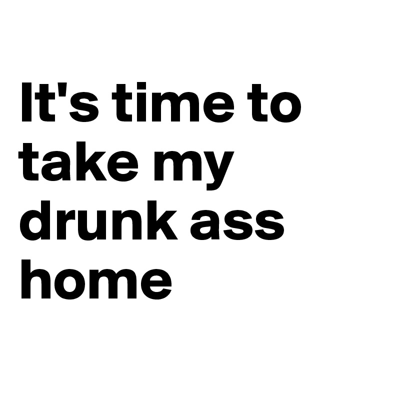 
It's time to take my drunk ass home
