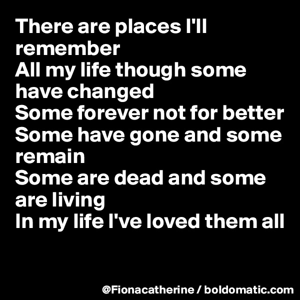 There are places I'll remember
All my life though some have changed
Some forever not for better
Some have gone and some 
remain
Some are dead and some 
are living
In my life I've loved them all

