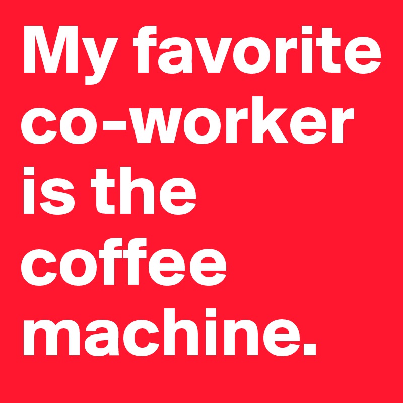 My favorite co-worker is the coffee machine.