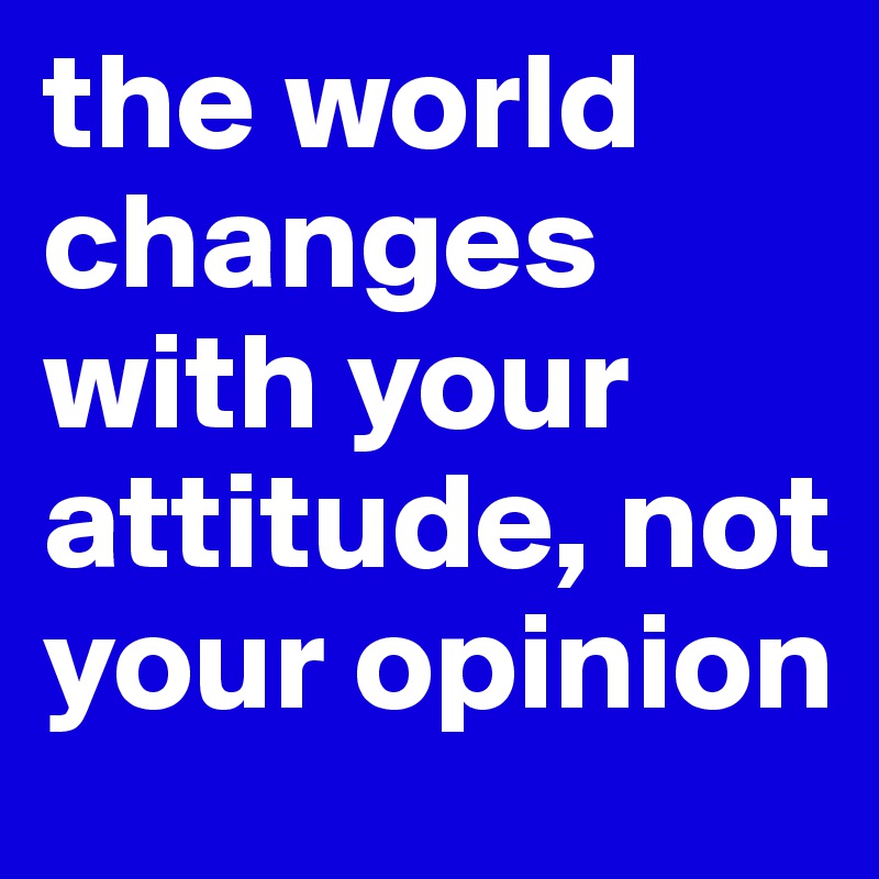 the world changes with your attitude, not your opinion