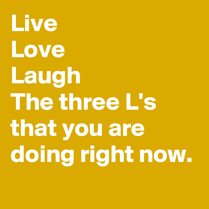 Live
Love
Laugh
The three L's that you are doing right now.
