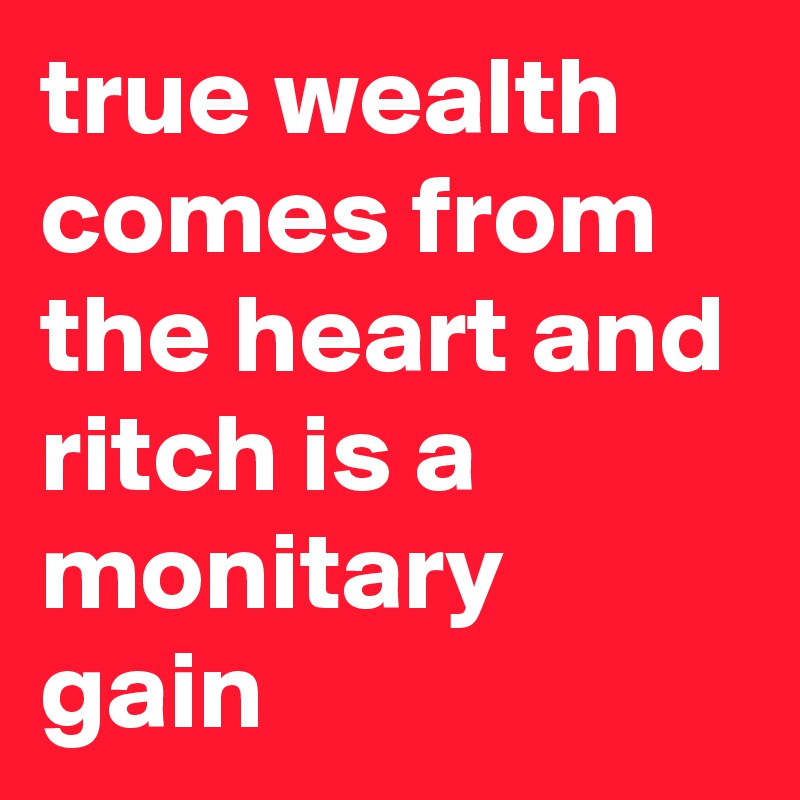 true wealth comes from the heart and ritch is a monitary gain