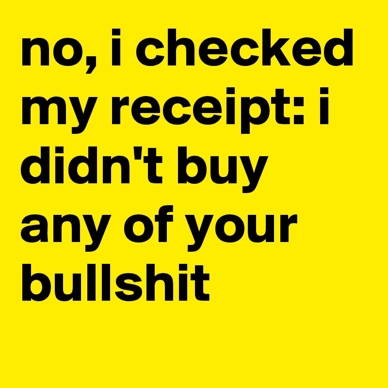 no, i checked my receipt: i didn't buy any of your bullshit