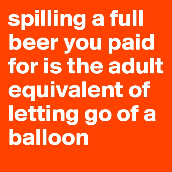 spilling a full beer you paid for is the adult equivalent of letting go of a balloon