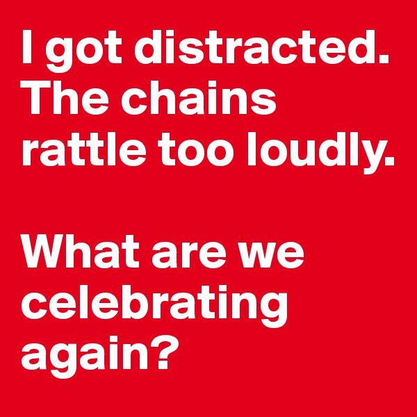 I got distracted. The chains rattle too loudly.

What are we celebrating again? 