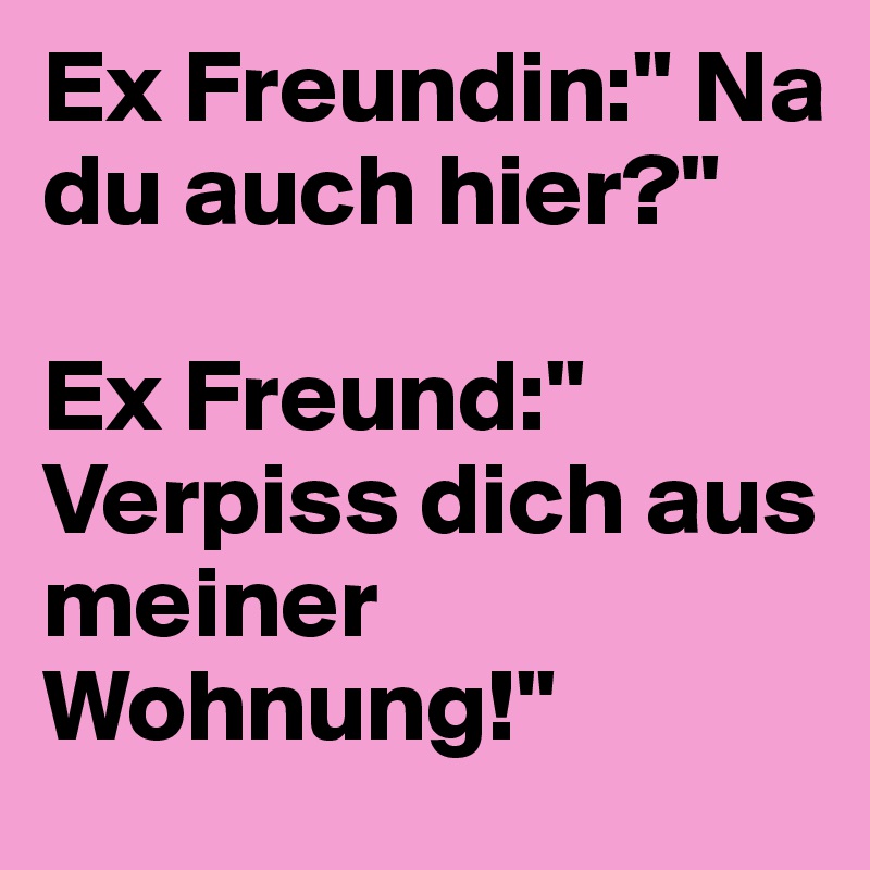 Ex Freundin:" Na du auch hier?"

Ex Freund:" Verpiss dich aus meiner Wohnung!"